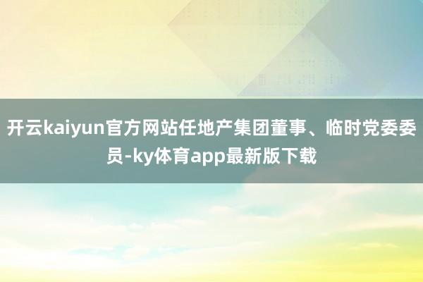 開云kaiyun官方網(wǎng)站任地產(chǎn)集團(tuán)董事、臨時(shí)黨委委員-ky體育app最新版下載