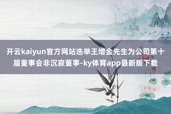 開云kaiyun官方網站選舉王增金先生為公司第十屆董事會非沉寂董事-ky體育app最新版下載