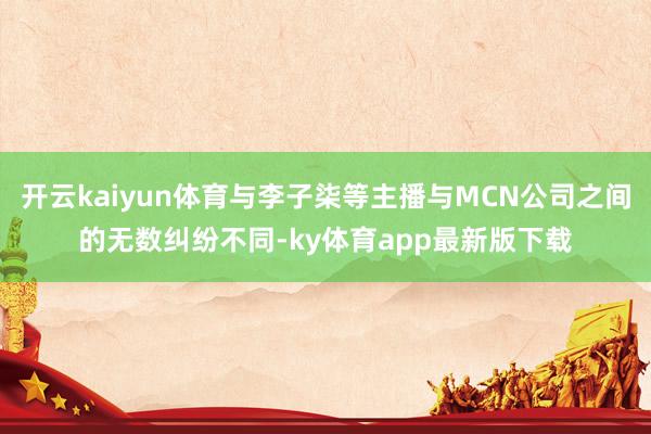 開云kaiyun體育與李子柒等主播與MCN公司之間的無數(shù)糾紛不同-ky體育app最新版下載