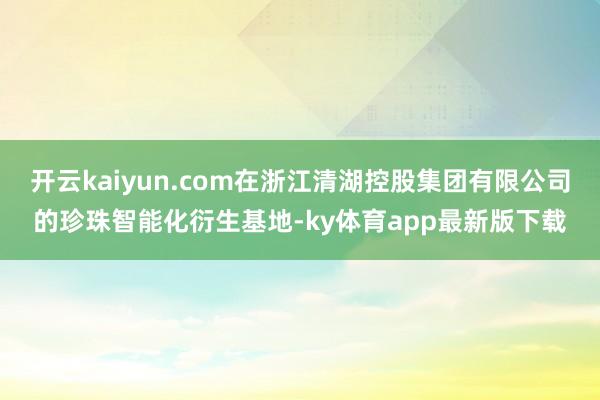 開云kaiyun.com在浙江清湖控股集團有限公司的珍珠智能化衍生基地-ky體育app最新版下載