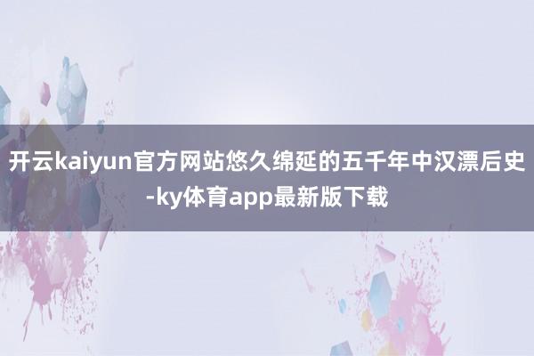 開云kaiyun官方網站悠久綿延的五千年中漢漂后史-ky體育app最新版下載