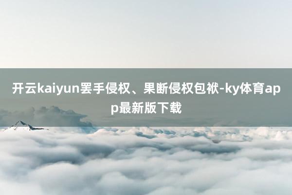 開云kaiyun罷手侵權(quán)、果斷侵權(quán)包袱-ky體育app最新版下載
