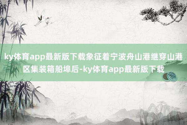 ky體育app最新版下載象征著寧波舟山港繼穿山港區集裝箱船埠后-ky體育app最新版下載