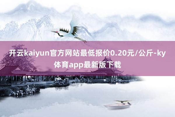 開云kaiyun官方網站最低報價0.20元/公斤-ky體育app最新版下載