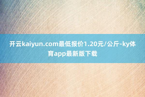 開云kaiyun.com最低報價1.20元/公斤-ky體育app最新版下載