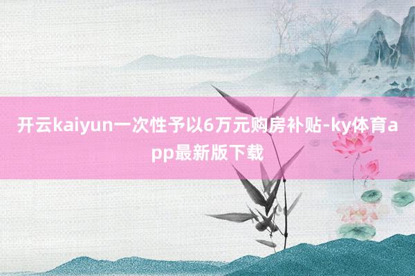 開云kaiyun一次性予以6萬元購房補貼-ky體育app最新版下載