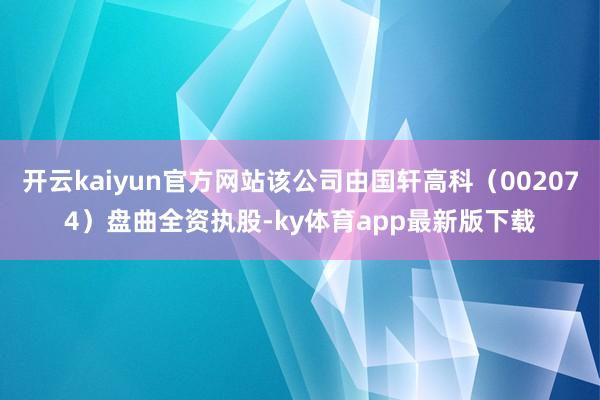 開云kaiyun官方網站該公司由國軒高科（002074）盤曲全資執股-ky體育app最新版下載