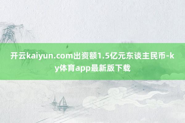 開云kaiyun.com出資額1.5億元東談主民幣-ky體育app最新版下載