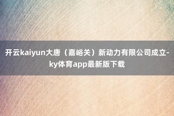 開云kaiyun大唐（嘉峪關）新動力有限公司成立-ky體育app最新版下載