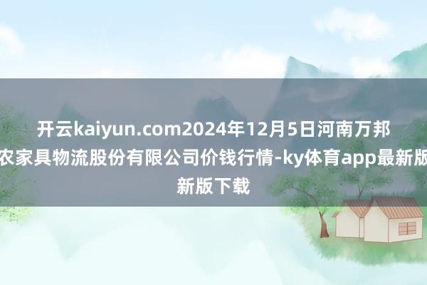 開云kaiyun.com2024年12月5日河南萬邦國外農家具物流股份有限公司價錢行情-ky體育app最新版下載
