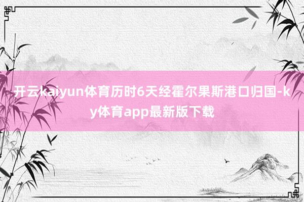 開云kaiyun體育歷時6天經(jīng)霍爾果斯港口歸國-ky體育app最新版下載