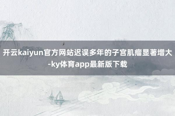 開云kaiyun官方網站遲誤多年的子宮肌瘤顯著增大-ky體育app最新版下載