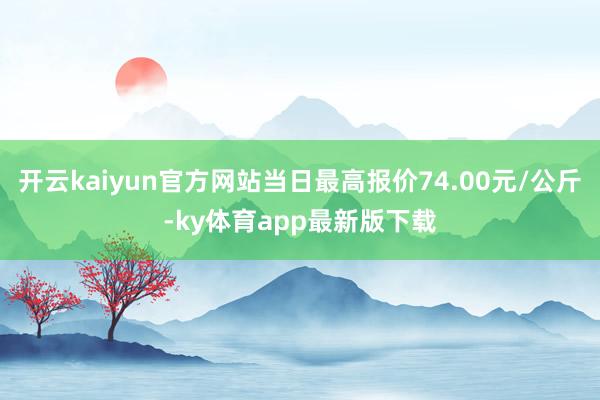 開云kaiyun官方網站當日最高報價74.00元/公斤-ky體育app最新版下載