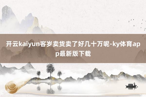 開云kaiyun客歲賣貨賣了好幾十萬呢-ky體育app最新版下載