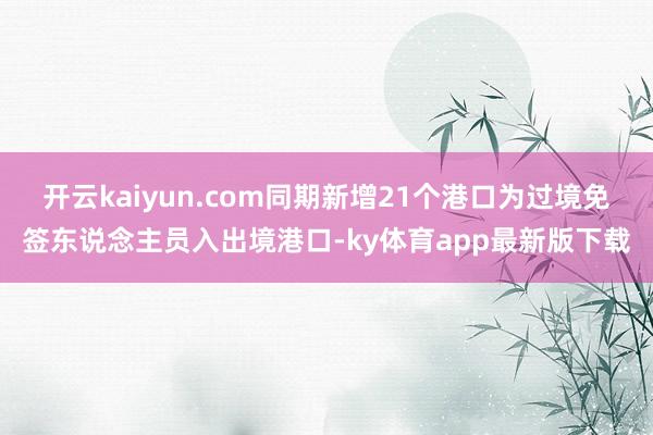 開云kaiyun.com同期新增21個港口為過境免簽東說念主員入出境港口-ky體育app最新版下載