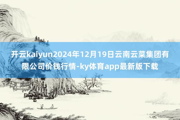 開云kaiyun2024年12月19日云南云菜集團有限公司價錢行情-ky體育app最新版下載