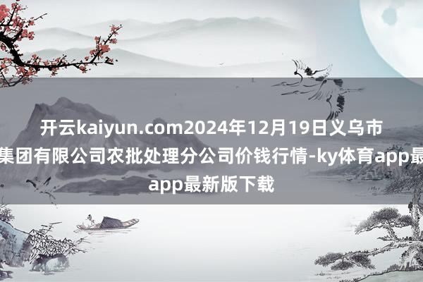 開(kāi)云kaiyun.com2024年12月19日義烏市商場(chǎng)發(fā)展集團(tuán)有限公司農(nóng)批處理分公司價(jià)錢(qián)行情-ky體育app最新版下載