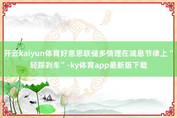 開云kaiyun體育好意思聯儲多情理在減息節律上“輕踩剎車”-ky體育app最新版下載