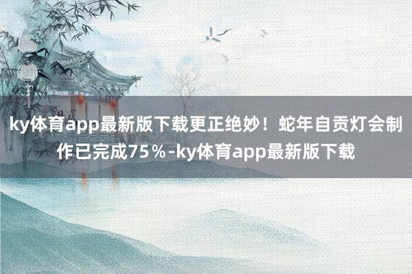 ky體育app最新版下載更正絕妙！蛇年自貢燈會(huì)制作已完成75％-ky體育app最新版下載