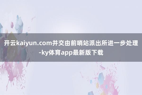 開云kaiyun.com并交由前哨站派出所進一步處理-ky體育app最新版下載