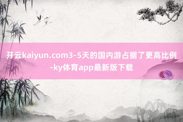 開(kāi)云kaiyun.com3-5天的國(guó)內(nèi)游占據(jù)了更高比例-ky體育app最新版下載