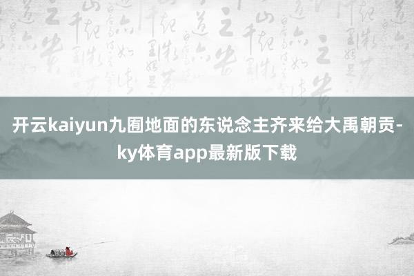 開云kaiyun九囿地面的東說念主齊來給大禹朝貢-ky體育app最新版下載