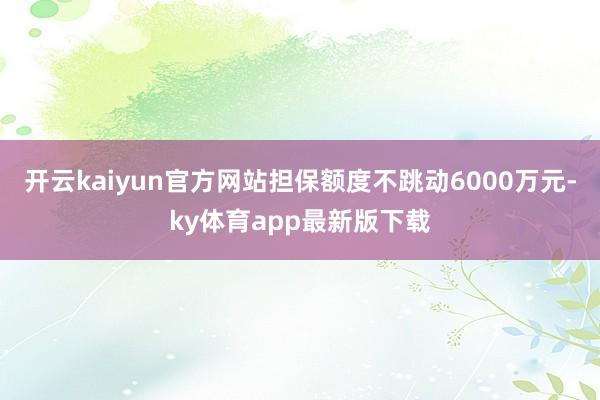 開云kaiyun官方網站擔保額度不跳動6000萬元-ky體育app最新版下載