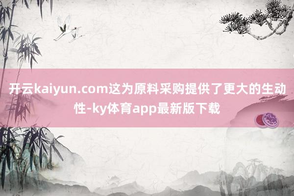 開云kaiyun.com這為原料采購提供了更大的生動性-ky體育app最新版下載