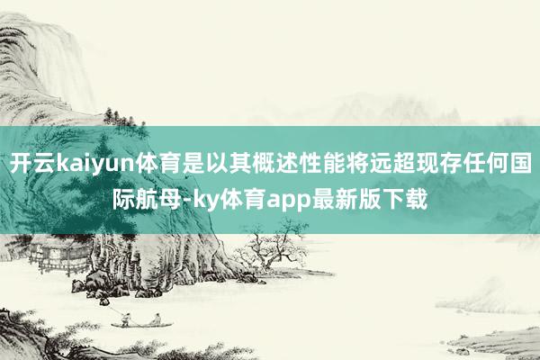 開云kaiyun體育是以其概述性能將遠超現存任何國際航母-ky體育app最新版下載