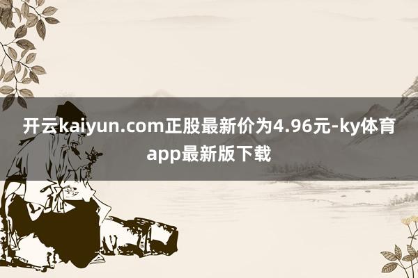 開云kaiyun.com正股最新價(jià)為4.96元-ky體育app最新版下載