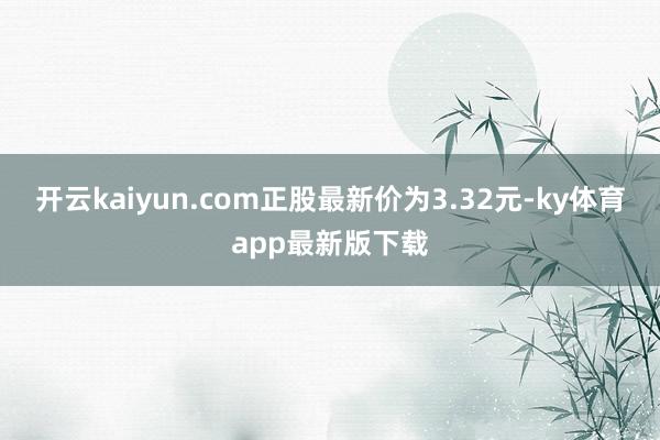 開云kaiyun.com正股最新價為3.32元-ky體育app最新版下載