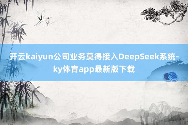 開云kaiyun公司業(yè)務(wù)莫得接入DeepSeek系統(tǒng)-ky體育app最新版下載