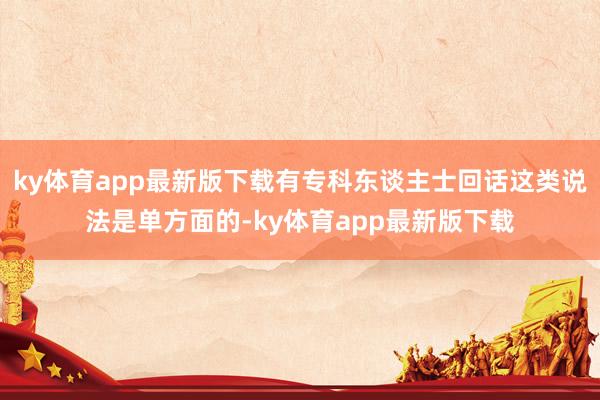 ky體育app最新版下載有專科東談主士回話這類說法是單方面的-ky體育app最新版下載